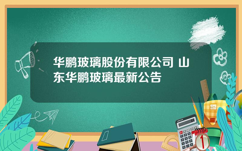 华鹏玻璃股份有限公司 山东华鹏玻璃最新公告